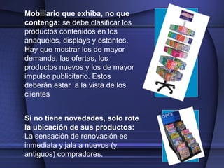 Mobiliario que exhiba, no que
contenga: se debe clasificar los
productos contenidos en los
anaqueles, displays y estantes.
Hay que mostrar los de mayor
demanda, las ofertas, los
productos nuevos y los de mayor
impulso publicitario. Estos
deberán estar a la vista de los
clientes
Si no tiene novedades, solo rote
la ubicación de sus productos:
La sensación de renovación es
inmediata y jala a nuevos (y
antiguos) compradores.
 