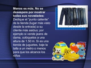 Menos es más. No se desespere por mostrar todas sus novedades :  Dedique el  “punto caliente” de la tienda (lugar más visto desde la entrada)  a su cliente más asiduo ; por ejemplo  si vende jeans de dama, colóquelos a una altura de 1.50 m. Si es una tienda de juguetes, baje la talla a un metro o menos  para que los alcance los niños 