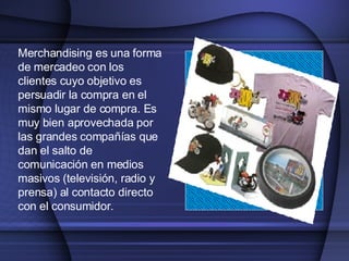 Merchandising es una forma de mercadeo con los clientes cuyo objetivo es persuadir la compra en el mismo lugar de compra. E s muy bien aprovechada por las grandes compañías que dan el salto de  comunicación en medios  masivos (televisión, radio y prensa) al contacto directo con  el consumidor . 