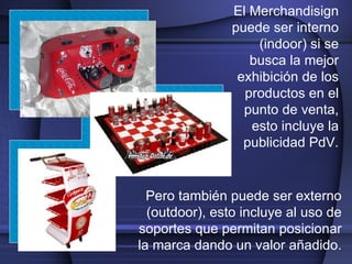 El Merchandisign puede ser interno (indoor) si se busca la mejor exhibición de los productos en el punto de venta, esto incluye la publicidad PdV. Pero también puede ser externo (outdoor), esto incluye al uso de soportes que permitan posicionar la marca dando un valor añadido. 