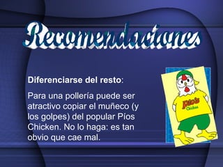 Recomendaciones Diferenciarse del resto : Para una pollería puede ser atractivo copiar el muñeco (y los golpes) del popular Píos Chicken. No lo haga: es tan obvio que cae mal. 