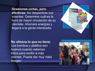 Ocasiones cortas, pero efectivas :  No desperdicie sus volantes.  Determine cuál es  la hora  de mayor circulación de  su clientela . A horrará energías y llegará a  la  gente interesada. No ofrezca lo que no tiene :  Los bombos y platillos son buenos cuando estamos listos para recibir a más clientes.  Puede  dar muy mala imagen 