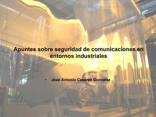 Apuntes sobre seguridad de comunicaciones en
            entornos industriales



          •   José Antonio Casares González
 