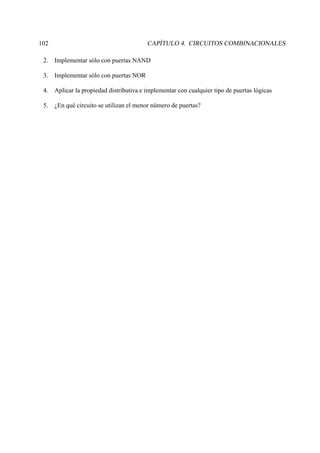 102 CAPÍTULO 4. CIRCUITOS COMBINACIONALES
2. Implementar sólo con puertas NAND
3. Implementar sólo con puertas NOR
4. Aplicar la propiedad distributiva e implementar con cualquier tipo de puertas lógicas
5. ¿En qué circuito se utilizan el menor número de puertas?
 