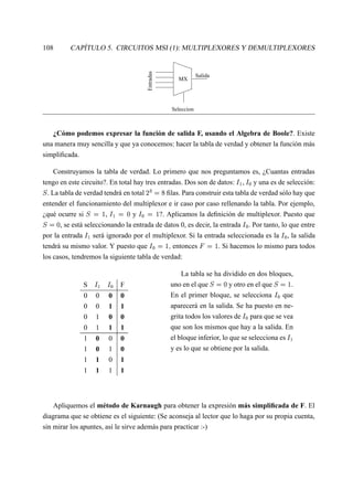 108 CAPÍTULO 5. CIRCUITOS MSI (1): MULTIPLEXORES Y DEMULTIPLEXORES
Entradas
Seleccion
Salida
MX
¿Cómo podemos expresar la función de salida F, usando el Algebra de Boole?. Existe
una manera muy sencilla y que ya conocemos: hacer la tabla de verdad y obtener la función más
simpliﬁcada.
Construyamos la tabla de verdad. Lo primero que nos preguntamos es, ¿Cuantas entradas
tengo en este circuito?. En total hay tres entradas. Dos son de datos:  
§ ,  
 y una es de selección:
§ . La tabla de verdad tendrá en total
¨ ¤
 ¢ ﬁlas. Para construir esta tabla de verdad sólo hay que
entender el funcionamiento del multiplexor e ir caso por caso rellenando la tabla. Por ejemplo,
¿qué ocurre si §   
,  
§
 ¢
y  

  
?. Aplicamos la deﬁnición de multiplexor. Puesto que
§  ¢
, se está seleccionando la entrada de datos 0, es decir, la entrada  
 . Por tanto, lo que entre
por la entrada  
§ será ignorado por el multiplexor. Si la entrada seleccionada es la  
 , la salida
tendrá su mismo valor. Y puesto que  

  
¥ entonces
    
. Si hacemos lo mismo para todos
los casos, tendremos la siguiente tabla de verdad:
S  
§  
 F
0 0 0 0
0 0 1 1
0 1 0 0
0 1 1 1
1 0 0 0
1 0 1 0
1 1 0 1
1 1 1 1
La tabla se ha dividido en dos bloques,
uno en el que §  ¢
y otro en el que §   
.
En el primer bloque, se selecciona  
 que
aparecerá en la salida. Se ha puesto en ne-
grita todos los valores de  
 para que se vea
que son los mismos que hay a la salida. En
el bloque inferior, lo que se selecciona es  
§
y es lo que se obtiene por la salida.
Apliquemos el método de Karnaugh para obtener la expresión más simpliﬁcada de F. El
diagrama que se obtiene es el siguiente: (Se aconseja al lector que lo haga por su propia cuenta,
sin mirar los apuntes, así le sirve además para practicar :-)
 