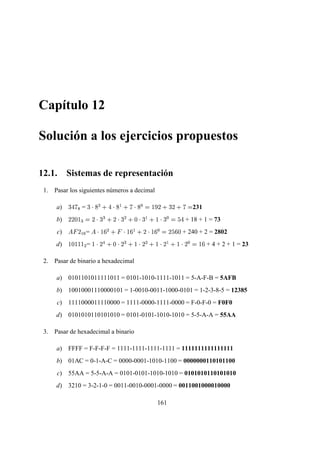 Capítulo 12
Solución a los ejercicios propuestos
12.1. Sistemas de representación
1. Pasar los siguientes números a decimal
a)
¥  4 ©
=
¥   ¢¥¦¨§    ¢¨§§ 4   ¢¥
  
£§¨ § ¥ ¨ § 4 
231
b)
¨§¨ ¢  
¤
¨  
¥ ¤ § ¨  
¥ ¦ § ¢  
¥ § §    
¥ 
¦¡
+ 18 + 1 = 73
c)
£   ¨
§
¡ =
£    ©¥¥¦¨§      ¦¥ § § ¨    ¦¥¥
 ¨§¦ ¥¥¢
+ 240 + 2 = 2802
d)  £¢      
¦ =    
¨   § ¢  
¨ ¤ §    
¨ ¦¨§    
¨ §§    
¨ 
  ¦¥ + 4 + 2 + 1 = 23
2. Pasar de binario a hexadecimal
a) 0101101011111011 = 0101-1010-1111-1011 = 5-A-F-B = 5AFB
b) 10010001110000101 = 1-0010-0011-1000-0101 = 1-2-3-8-5 = 12385
c) 1111000011110000 = 1111-0000-1111-0000 = F-0-F-0 = F0F0
d) 0101010110101010 = 0101-0101-1010-1010 = 5-5-A-A = 55AA
3. Pasar de hexadecimal a binario
a) FFFF = F-F-F-F = 1111-1111-1111-1111 = 1111111111111111
b) 01AC = 0-1-A-C = 0000-0001-1010-1100 = 0000000110101100
c) 55AA = 5-5-A-A = 0101-0101-1010-1010 = 0101010110101010
d) 3210 = 3-2-1-0 = 0011-0010-0001-0000 = 0011001000010000
161
 