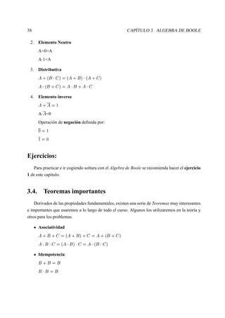 38 CAPÍTULO 3. ALGEBRA DE BOOLE
2. Elemento Neutro
A+0=A
A 
1=A
3. Distributiva
£ §  ¢  
 
#   £ § ¢ #    £ §  
#
£    ¢ §  
#  £  
¢ § £  
 
4. Elemento inverso
£ § £  
A 
£ =0
Operación de negación deﬁnida por:
¢
  
 
 ¢
Ejercicios:
Para practicar e ir cogiendo soltura con el Algebra de Boole se recomienda hacer el ejercicio
1 de este capítulo.
3.4. Teoremas importantes
Derivados de las propiedades fundamentales, existen una serie de Teoremas muy interesantes
e importantes que usaremos a lo largo de todo el curso. Algunos los utilizaremos en la teoría y
otros para los problemas.
Asociatividad
£ § ¢ §  
  £ § ¢ # §  
 £ §  ¢ §  
#
£  
¢  
 
  £  
¢ #  
 
0£    ¢  
 
#
Idempotencia:
¢ § ¢  ¢
¢  
¢  ¢
 
