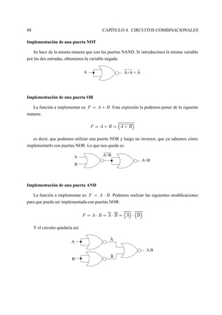 88 CAPÍTULO 4. CIRCUITOS COMBINACIONALES
Implementación de una puerta NOT
Se hace de la misma manera que con las puertas NAND. Si introducimos la misma variable
por las dos entradas, obtenemos la variable negada:
A+A = AA
Implementación de una puerta OR
La función a implementar es:
   £ § ¢
. Esta expresión la podemos poner de la siguente
manera:
   £ § ¢    £ § ¢ ¡
es decir, que podemos utilizar una puerta NOR y luego un inversor, que ya sabemos cómo
implementarlo con puertas NOR. Lo que nos queda es:
A+BA
B
A+B
Implementación de una puerta AND
La función a implementar es:
   £  
¢
. Podemos realizar las siguientes modiﬁcaciones
para que pueda ser implementada con puertas NOR:
   £  
¢  £  
¢    £ ¡  
  ¢ ¡
Y el circuito quedaría así:
A
B
A
B
A.B
 