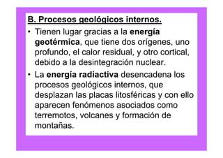 B. Procesos geológicos internos.
• Tienen lugar gracias a la energía
  geotérmica, que tiene dos orígenes, uno
  profundo, el calor residual, y otro cortical,
  debido a la desintegración nuclear.
• La energía radiactiva desencadena los
  procesos geológicos internos, que
  desplazan las placas litosféricas y con ello
  aparecen fenómenos asociados como
  terremotos, volcanes y formación de
  montañas.
 