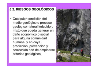6.2. RIESGOS GEOLÓGICOS

• Cualquier condición del
  medio geológico o proceso
  geológico natural inducido o
  mixto que pueda generar un
  daño económico o social
  para alguna comunidad
  humana, y en cuya
  predicción, prevención y
  corrección han de emplearse
  criterios geológicos.
 