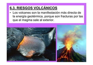 6.3. RIESGOS VOLCÁNICOS
• Los volcanes son la manifestación más directa de
  la energía geotérmica, porque son fracturas por las
  que el magma sale al exterior.
 