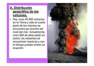 A. Distribución
  geográfica de los
  volcanes.
• Hay unos 40.000 volcanes
  en la Tierra y sólo la cuarta
  parte de los mismos se
  encuentra por encima del
  nivel del mar. Actualmente,
  unos 800 de ellos están en
  activo: los restantes se
  encuentran inactivos y con
  el tiempo pueden entrar en
  erupción.
 