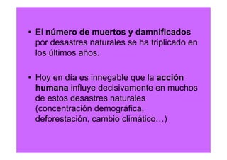 • El número de muertos y damnificados
  por desastres naturales se ha triplicado en
  los últimos años.

• Hoy en día es innegable que la acción
  humana influye decisivamente en muchos
  de estos desastres naturales
  (concentración demográfica,
  deforestación, cambio climático…)
 
