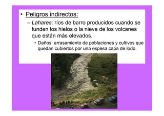 • Peligros indirectos:
  – Lahares: ríos de barro producidos cuando se
    funden los hielos o la nieve de los volcanes
    que están más elevados.
     • Daños: arrasamiento de poblaciones y cultivos que
       quedan cubiertos por una espesa capa de lodo.
 