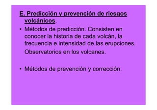 E. Predicción y prevención de riesgos
  volcánicos.
• Métodos de predicción. Consisten en
  conocer la historia de cada volcán, la
  frecuencia e intensidad de las erupciones.
  Observatorios en los volcanes.

• Métodos de prevención y corrección.
 