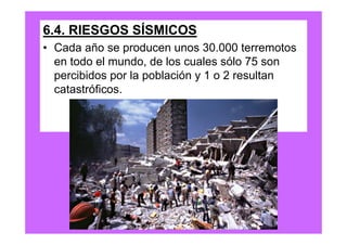 6.4. RIESGOS SÍSMICOS
• Cada año se producen unos 30.000 terremotos
  en todo el mundo, de los cuales sólo 75 son
  percibidos por la población y 1 o 2 resultan
  catastróficos.
 