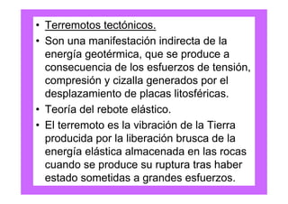 • Terremotos tectónicos.
• Son una manifestación indirecta de la
  energía geotérmica, que se produce a
  consecuencia de los esfuerzos de tensión,
  compresión y cizalla generados por el
  desplazamiento de placas litosféricas.
• Teoría del rebote elástico.
• El terremoto es la vibración de la Tierra
  producida por la liberación brusca de la
  energía elástica almacenada en las rocas
  cuando se produce su ruptura tras haber
  estado sometidas a grandes esfuerzos.
 