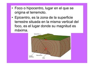 • Foco o hipocentro, lugar en el que se
  origina el terremoto.
• Epicentro, es la zona de la superficie
  terrestre situada en la misma vertical del
  foco, es el lugar donde su magnitud es
  máxima.
 