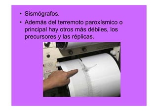 • Sismógrafos.
• Además del terremoto paroxísmico o
  principal hay otros más débiles, los
  precursores y las réplicas.
 
