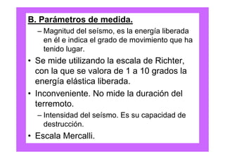 B. Parámetros de medida.
  – Magnitud del seísmo, es la energía liberada
    en él e indica el grado de movimiento que ha
    tenido lugar.
• Se mide utilizando la escala de Richter,
  con la que se valora de 1 a 10 grados la
  energía elástica liberada.
• Inconveniente. No mide la duración del
  terremoto.
  – Intensidad del seísmo. Es su capacidad de
    destrucción.
• Escala Mercalli.
 