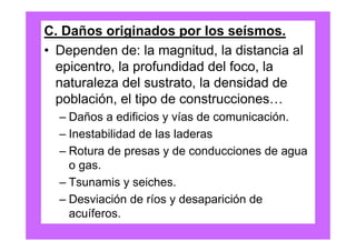 C. Daños originados por los seísmos.
• Dependen de: la magnitud, la distancia al
  epicentro, la profundidad del foco, la
  naturaleza del sustrato, la densidad de
  población, el tipo de construcciones…
  – Daños a edificios y vías de comunicación.
  – Inestabilidad de las laderas
  – Rotura de presas y de conducciones de agua
    o gas.
  – Tsunamis y seiches.
  – Desviación de ríos y desaparición de
    acuíferos.
 