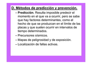 D. Métodos de predicción y prevención.
  – Predicción. Resulta imposible predecir el
    momento en el que va a ocurrir, pero se sabe
    que hay factores determinantes, como el
    hecho de que se produzcan en el límite de las
    placas y que suelen ocurrir en intervalos de
    tiempo determinados.
  – Precursores sísmicos.
  – Mapas de peligrosidad y de exposición.
  – Localización de fallas activas.
 