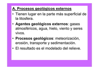 A. Procesos geológicos externos
• Tienen lugar en la parte más superficial de
  la litosfera.
• Agentes geológicos externos: gases
  atmosféricos, agua, hielo, viento y seres
  vivos.
• Procesos geológicos: meteorización,
  erosión, transporte y sedimentación.
• El resultado es el modelado del relieve.
 