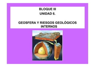 BLOQUE III
          UNIDAD 6.

GEOSFERA Y RIESGOS GEOLÓGICOS
           INTERNOS
 