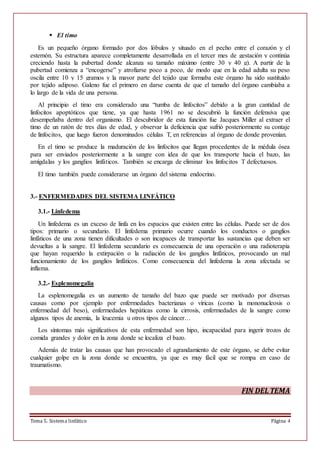 Tema 5. Sistema linfático Página 4
 El timo
Es un pequeño órgano formado por dos lóbulos y situado en el pecho entre el corazón y el
esternón. Su estructura aparece completamente desarrollada en el tercer mes de gestación y continúa
creciendo hasta la pubertad donde alcanza su tamaño máximo (entre 30 y 40 g). A partir de la
pubertad comienza a “encogerse” y atrofiarse poco a poco, de modo que en la edad adulta su peso
oscila entre 10 y 15 gramos y la mayor parte del tejido que formaba este órgano ha sido sustituido
por tejido adiposo. Galeno fue el primero en darse cuenta de que el tamaño del órgano cambiaba a
lo largo de la vida de una persona.
Al principio el timo era considerado una “tumba de linfocitos” debido a la gran cantidad de
linfocitos apoptóticos que tiene, ya que hasta 1961 no se descubrió la función defensiva que
desempeñaba dentro del organismo. El descubridor de esta función fue Jacques Miller al extraer el
timo de un ratón de tres días de edad, y observar la deficiencia que sufrió posteriormente su contaje
de linfocitos, que luego fueron denominados células T, en referencias al órgano de donde provenían.
En el timo se produce la maduración de los linfocitos que llegan procedentes de la médula ósea
para ser enviados posteriormente a la sangre con idea de que los transporte hacia el bazo, las
amígdalas y los ganglios linfáticos. También se encarga de eliminar los linfocitos T defectuosos.
El timo también puede considerarse un órgano del sistema endocrino.
3.- ENFERMEDADES DEL SISTEMA LINFÁTICO
3.1.- Linfedema
Un linfedema es un exceso de linfa en los espacios que existen entre las células. Puede ser de dos
tipos: primario o secundario. El linfedema primario ocurre cuando los conductos o ganglios
linfáticos de una zona tienen dificultades o son incapaces de transportar las sustancias que deben ser
devueltas a la sangre. El linfedema secundario es consecuencia de una operación o una radioterapia
que hayan requerido la extirpación o la radiación de los ganglios linfáticos, provocando un mal
funcionamiento de los ganglios linfáticos. Como consecuencia del linfedema la zona afectada se
inflama.
3.2.- Esplenomegalia
La esplenomegalia es un aumento de tamaño del bazo que puede ser motivado por diversas
causas como por ejemplo por enfermedades bacterianas o víricas (como la mononucleosis o
enfermedad del beso), enfermedades hepáticas como la cirrosis, enfermedades de la sangre como
algunos tipos de anemia, la leucemia u otros tipos de cáncer…
Los síntomas más significativos de esta enfermedad son hipo, incapacidad para ingerir trozos de
comida grandes y dolor en la zona donde se localiza el bazo.
Además de tratar las causas que han provocado el agrandamiento de este órgano, se debe evitar
cualquier golpe en la zona donde se encuentra, ya que es muy fácil que se rompa en caso de
traumatismo.
FIN DEL TEMA
 