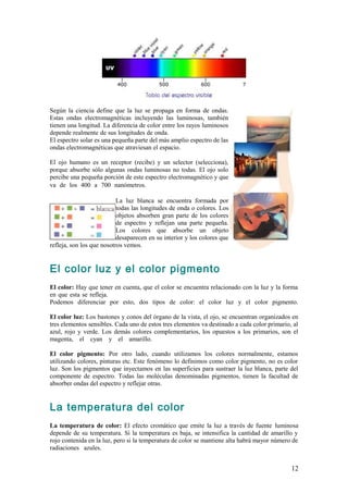 Según la ciencia define que la luz se propaga en forma de ondas.
Estas ondas electromagnéticas incluyendo las luminosas, también
tienen una longitud. La diferencia de color entre los rayos luminosos
depende realmente de sus longitudes de onda.                         .                          .
El espectro solar es una pequeña parte del más amplio espectro de las
ondas electromagnéticas que atraviesan el espacio.                   .

El ojo humano es un receptor (recibe) y un selector (selecciona),
porque absorbe sólo algunas ondas luminosas no todas. El ojo solo
percibe una pequeña porción de este espectro electromagnético y que
va de los 400 a 700 nanómetros.                                    .

                           La luz blanca se encuentra formada por
                           todas las longitudes de onda o colores. Los
                           objetos absorben gran parte de los colores
                           de espectro y reflejan una parte pequeña.
                           Los colores que absorbe un objeto
                           desaparecen en su interior y los colores que
refleja, son los que nosotros vemos.


El color luz y el color pigmento
El color: Hay que tener en cuenta, que el color se encuentra relacionado con la luz y la forma
en que esta se refleja.                                                                      .
Podemos diferenciar por esto, dos tipos de color: el color luz y el color pigmento.

El color luz: Los bastones y conos del órgano de la vista, el ojo, se encuentran organizados en
tres elementos sensibles. Cada uno de estos tres elementos va destinado a cada color primario, al
azul, rojo y verde. Los demás colores complementarios, los opuestos a los primarios, son el
magenta, el cyan y el amarillo.                                                                 .

El color pigmento: Por otro lado, cuando utilizamos los colores normalmente, estamos
utilizando colores, pinturas etc. Este fenómeno lo definimos como color pigmento, no es color
luz. Son los pigmentos que inyectamos en las superficies para sustraer la luz blanca, parte del
componente de espectro. Todas las moléculas denominadas pigmentos, tienen la facultad de
absorber ondas del espectro y reflejar otras.


La temperatura del color
La temperatura de color: El efecto cromático que emite la luz a través de fuente luminosa
depende de su temperatura. Si la temperatura es baja, se intensifica la cantidad de amarillo y
rojo contenida en la luz, pero si la temperatura de color se mantiene alta habrá mayor número de
radiaciones azules.                                                                           .


                                                                                              12
 