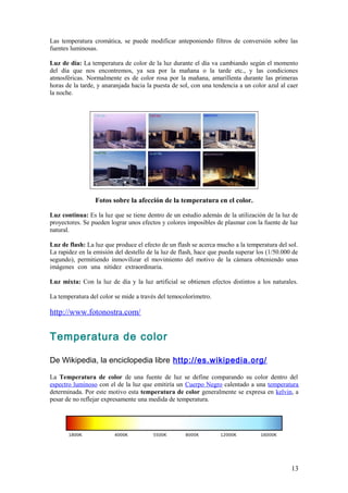 Las temperatura cromática, se puede modificar anteponiendo filtros de conversión sobre las
fuentes luminosas.                                                    .

Luz de día: La temperatura de color de la luz durante el día va cambiando según el momento
del día que nos encontremos, ya sea por la mañana o la tarde etc., y las condiciones
atmosféricas. Normalmente es de color rosa por la mañana, amarillenta durante las primeras
horas de la tarde, y anaranjada hacia la puesta de sol, con una tendencia a un color azul al caer
la noche.




                 Fotos sobre la afección de la temperatura en el color.

Luz continua: Es la luz que se tiene dentro de un estudio además de la utilización de la luz de
proyectores. Se pueden lograr unos efectos y colores imposibles de plasmar con la fuente de luz
natural.                                                                                       .

Luz de flash: La luz que produce el efecto de un flash se acerca mucho a la temperatura del sol.
La rapidez en la emisión del destello de la luz de flash, hace que pueda superar los (1/50.000 de
segundo), permitiendo inmovilizar el movimiento del motivo de la cámara obteniendo unas
imágenes con una nitidez extraordinaria.                                                         .

Luz mixta: Con la luz de día y la luz artificial se obtienen efectos distintos a los naturales.

La temperatura del color se mide a través del temocolorímetro.

http://www.fotonostra.com/


Temperatura de color

De Wikipedia, la enciclopedia libre http://es.wikipedia.org/

La Temperatura de color de una fuente de luz se define comparando su color dentro del
espectro luminoso con el de la luz que emitiría un Cuerpo Negro calentado a una temperatura
determinada. Por este motivo esta temperatura de color generalmente se expresa en kelvin, a
pesar de no reflejar expresamente una medida de temperatura.




                                                                                               13
 
