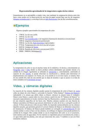 Representación aproximada de la temperatura según ciertos colores

Generalmente no es perceptible a simple vista, sino mediante la comparación directa entre dos
luces como podría ser la observación de una hoja de papel normal bajo una luz de tungsteno
(lámpara incandescente) y a otra bajo la de un tubo fluorescente (luz de día) simultáneamente.


   Ejemplos
    Algunos ejemplos aproximados de temperatura de color

    •   1700 K: Luz de una cerilla
    •   1850 K: Luz de vela
    •   2800 K: Luz incandescente o de tungsteno (iluminación doméstica convencional)
    •   3200 K: tungsteno (iluminación profesional)
    •   5500 K: Luz de día, flash electrónico (aproximado)
    •   5770 K: Temperatura de color de la luz del sol pura
    •   6420 K: Lámpara de Xenón
    •   9300 K: Pantalla de televisión convencional (CRT)
    •   28000 - 30000 K: Relámpago[1]




Aplicaciones
La temperatura de color se usa en muchas ramas de la industria y la técnica, concretamente en
fotografía, cine y vídeo donde su efecto produce colores dominantes que pueden afectar a la
calidad de la imagen. Igualmente es utilizada en astronomía y, concretamente, analizando el
espectro de una estrella, se puede relacionar su clasificación y, además para determinar el
desplazamiento con respecto a la Tierra; así, si la estrella se ve en tono rojizo, se trataría, bien
de una estrella fría, bien de una estrella que se aleja de nosotros o que se acerca si se trata de
tonos azulados (ver Corrimiento al rojo).


Video, y cámaras digitales
La mayoría de las cámaras digitales pueden ajustar la temperatura de color al hacer un zoom
sobre un objeto de color blanco y activando la función "white balance" (balance de blancos),
indicándole a la cámara que dicho objeto es blanco; entonces la cámara toma el verdadero
blanco como blanco y ajusta todos los otros colores a partir de este. El "balance de blancos" es
necesario especialmente en locales interiores bajo luz fluorescente y cuando se mueve la cámara
de una situación específica de luz hacia otra. Muchas cámaras cuentan con una función de
balance automático de blancos que procura determinar el color de la luz y corregirlo acorde al
cálculo. Si bien este proceso solía ser poco fiable, ha mejorado sustancialmente con las cámaras
digitales actuales, que permiten generar el correcto balance de blancos en diferentes situaciones
de iluminación. El balance de blancos puede también ser corregido en post-producción de una
manera similar a como se hace con las cámaras, sin embargo en algunos casos puede perderse la
calidad de la imagen. Otro campo donde se usa la temperatura del color es en el acuarismo,
tanto marino como de agua dulce. En los marinos es importante para el crecimiento de corales y
en agua dulce para las plantas, esto solo por mencionar dos casos. Y también se usa con fines
netamente estéticos.


                                                                                                 14
 