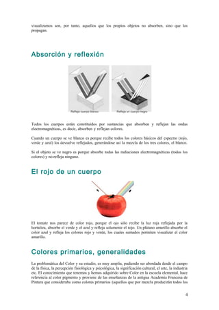 visualizamos son, por tanto, aquellos que los propios objetos no absorben, sino que los
propagan.




Absorción y reflexión




Todos los cuerpos están constituidos por sustancias que absorben y reflejan las ondas
electromagnéticas, es decir, absorben y reflejan colores.                            .

Cuando un cuerpo se ve blanco es porque recibe todos los colores básicos del espectro (rojo,
verde y azul) los devuelve reflejados, generándose así la mezcla de los tres colores, el blanco.
.
Si el objeto se ve negro es porque absorbe todas las radiaciones electromagnéticas (todos los
colores) y no refleja ninguno.


El rojo de un cuerpo




El tomate nos parece de color rojo, porque el ojo sólo recibe la luz roja reflejada por la
hortaliza, absorbe el verde y el azul y refleja solamente el rojo. Un plátano amarillo absorbe el
color azul y refleja los colores rojo y verde, los cuales sumados permiten visualizar el color
amarillo.


Colores primarios, generalidades
La problemática del Color y su estudio, es muy amplia, pudiendo ser abordada desde el campo
de la física, la percepción fisiológica y psicológica, la significación cultural, el arte, la industria
etc. El conocimiento que tenemos y hemos adquirido sobre Color en la escuela elemental, hace
referencia al color pigmento y proviene de las enseñanzas de la antigua Academia Francesa de
Pintura que consideraba como colores primarios (aquellos que por mezcla producirán todos los


                                                                                                     4
 