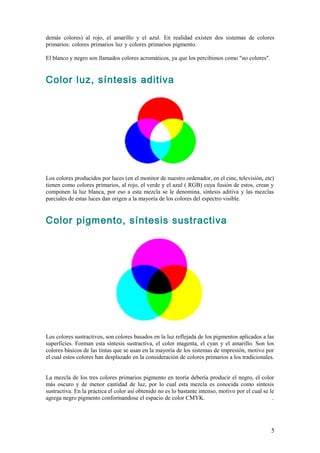 demás colores) al rojo, el amarillo y el azul. En realidad existen dos sistemas de colores
primarios: colores primarios luz y colores primarios pigmento.                           .

El blanco y negro son llamados colores acromáticos, ya que los percibimos como "no colores".


Color luz, síntesis aditiva




Los colores producidos por luces (en el monitor de nuestro ordenador, en el cine, televisión, etc)
tienen como colores primarios, al rojo, el verde y el azul ( RGB) cuya fusión de estos, crean y
componen la luz blanca, por eso a esta mezcla se le denomina, síntesis aditiva y las mezclas
parciales de estas luces dan origen a la mayoría de los colores del espectro visible.


Color pigmento, síntesis sustractiva




Los colores sustractivos, son colores basados en la luz reflejada de los pigmentos aplicados a las
superficies. Forman esta síntesis sustractiva, el color magenta, el cyan y el amarillo. Son los
colores básicos de las tintas que se usan en la mayoría de los sistemas de impresión, motivo por
el cual estos colores han desplazado en la consideración de colores primarios a los tradicionales.
.

La mezcla de los tres colores primarios pigmento en teoría debería producir el negro, el color
más oscuro y de menor cantidad de luz, por lo cual esta mezcla es conocida como síntesis
sustractiva. En la práctica el color así obtenido no es lo bastante intenso, motivo por el cual se le
agrega negro pigmento conformandose el espacio de color CMYK.                                       .




                                                                                                   5
 