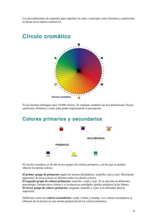 Los procedimientos de imprenta para imprimir en color, conocidas como tricomía y cuatricomía
se basan en la síntesis sustractiva.




Círculo cromático




El ojo humano distingue unos 10.000 colores. Se emplean, también sus tres dimensiones físicas:
saturación, brillantez y tono, para poder experimentar la percepción.


Colores primarios y secundarios




El círculo cromático se divide en tres grupos de colores primarios, con los que se pueden
obtener los demás colores.

El primer grupo de primarios según los artistas diseñadores: amarillo, rojo y azul. Mezclando
pigmentos de éstos colores se obtienen todos los demás colores.
El segundo grupo de colores primarios: amarillo, verde y rojo. Si se mezclan en diferentes
porcentajes, forman otros colores y si lo hacen en cantidades iguales producen la luz blanca
El tercer grupo de colores primarios: magenta, amarillo y cyan. Los utilizados para la
impresión.

Definimos como los colores secundarios: verde, violeta y naranja. Los colores secundarios se
obtienen de la mezcla en una misma proporción de los colores primarios.


                                                                                               6
 