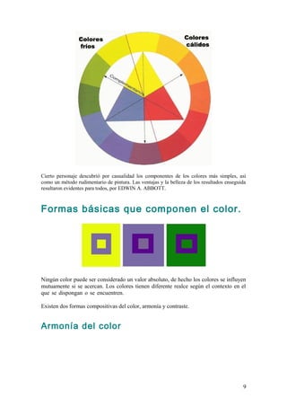 Cierto personaje descubrió por casualidad los componentes de los colores más simples, así
como un método rudimentario de pintura. Las ventajas y la belleza de los resultados enseguida
resultaron evidentes para todos, por EDWIN A. ABBOTT.



Formas básicas que componen el color.




Ningún color puede ser considerado un valor absoluto, de hecho los colores se influyen
mutuamente si se acercan. Los colores tienen diferente realce según el contexto en el
que se dispongan o se encuentren.                                                     .

Existen dos formas compositivas del color, armonía y contraste.


Armonía del color




                                                                                           9
 