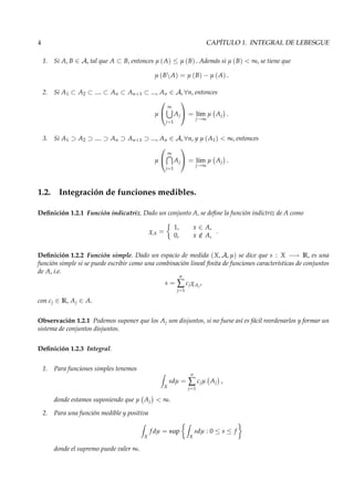 4 CAPÍTULO 1. INTEGRAL DE LEBESGUE
1. Si A, B ∈ A, tal que A ⊂ B, entonces µ (A) ≤ µ (B) . Además si µ (B) < ∞, se tiene que
µ (BA) = µ (B) − µ (A) .
2. Si A1 ⊂ A2 ⊂ .... ⊂ An ⊂ An+1 ⊂ ..., An ∈ A, ∀n, entonces
µ


∞
j=1
Aj

 = l´ım
j→∞
µ Aj .
3. Si A1 ⊃ A2 ⊃ .... ⊃ An ⊃ An+1 ⊃ ..., An ∈ A, ∀n, y µ (A1) < ∞, entonces
µ


∞
j=1
Aj

 = l´ım
j→∞
µ Aj .
1.2. Integración de funciones medibles.
Deﬁnición 1.2.1 Función indicatriz. Dado un conjunto A, se deﬁne la función indictriz de A como
χA =
1, x ∈ A,
0, x /∈ A,
.
Deﬁnición 1.2.2 Función simple. Dado un espacio de medida (X, A, µ) se dice que s : X −→ R, es una
función simple si se puede escribir como una combinación lineal ﬁnita de funciones características de conjuntos
de A, i.e.
s =
n
∑
j=1
cjχAj
,
con cj ∈ R, Aj ∈ A.
Observación 1.2.1 Podemos suponer que los Aj son disjuntos, si no fuese así es fácil reordenarlos y formar un
sistema de conjuntos disjuntos.
Deﬁnición 1.2.3 Integral.
1. Para funciones simples tenemos
X
sdµ =
n
∑
j=1
cjµ Aj ,
donde estamos suponiendo que µ Aj < ∞.
2. Para una función medible y positiva
X
f dµ = sup
X
sdµ : 0 ≤ s ≤ f
donde el supremo puede valer ∞.
 