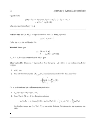 14 CAPÍTULO 1. INTEGRAL DE LEBESGUE
y por lo tanto
µ(E) + µ(F) = µ (EF) + µ (E ∩ F) + µ (FE) + µ (F ∩ E) =
= µ(E ∪ F) + µ(E ∩ F)
tal y como queríamos hacer ver.
Ejercicio 1.5.9 Sea (X, M, µ) un espacio de medida. Para E ∈ M ﬁjo, deﬁnimos
µE(A) = µ(A ∩ E).
Probar que µE es una medida sobre M.
Solución. Vemos que
µE : M −→ [0, ∞]
: A −→ µE(A) = µ(A ∩ E)
µE(A) = µ(A ∩ E) es una medida en M, ya que:
Observación 1.5.1 Dada una σ−álgebra A en X, se dice que µ : A → [0, ∞] es una medida sobre A si se
veriﬁcan:
1. µ (∅) = 0,
2. Para toda familia numerable Aj j≥1
de A cuyos elementos son disjuntos dos a dos se tiene
µ


j≥1
Aj

 = ∑
j≥1
µ Aj .
Por lo tanto tenemos que probar estos dos puntos i.e.:
1. µE(∅) = µ(∅ ∩ E) = µ(∅) = 0,
2. Sean (An) ∈ M, n = 1, 2, ... disjuntos, entonces
µE(∪n An) = µE((∪n An) ∩ E) = µE(∪n (An ∩ E)) = ∑
n
µE(An ∩ E) =
∞
∑
n=1
µE(An)
donde observamos que (∪n (An ∩ E)) es una unión disjunta. Esto demuestra que µE es una me-
dida.
 