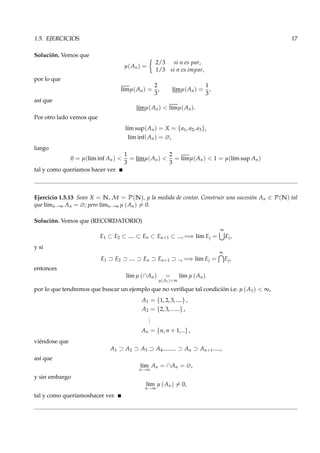 1.5. EJERCICIOS. 17
Solución. Vemos que
µ(An) =
2/3 si n es par,
1/3 si n es impar,
por lo que
l´ımµ(An) =
2
3
, l´ımµ(An) =
1
3
,
así que
l´ımµ(An) < l´ımµ(An).
Por otro lado vemos que
l´ım sup(An) = X = {a1, a2, a3},
l´ım inf(An) = ∅,
luego
0 = µ(l´ım inf An) <
1
3
= l´ımµ(An) <
2
3
= l´ımµ(An) < 1 = µ(l´ım sup An)
tal y como queríamos hacer ver.
Ejercicio 1.5.13 Sean X = N, M = P(N), µ la medida de contar. Construir una sucesión An ∈ P(N) tal
que l´ımn→∞ An = ∅; pero l´ımn→∞ µ (An) = 0.
Solución. Vemos que (RECORDATORIO)
E1 ⊂ E2 ⊂ .... ⊂ En ⊂ En+1 ⊂ ..., =⇒ l´ım Ej =
∞
Ej,
y si
E1 ⊃ E2 ⊃ .... ⊃ En ⊃ En+1 ⊃ .., =⇒ l´ım Ej =
∞
Ej,
entonces
l´ım µ (∩An) =
µ(A1)<∞
l´ım µ (An)
por lo que tendremos que buscar un ejemplo que no veriﬁque tal condición i.e. µ (A1) < ∞,
A1 = {1, 2, 3, ....} ,
A2 = {2, 3, ......} ,
...
An = {n, n + 1, ..} ,
viéndose que
A1 ⊃ A2 ⊃ A3 ⊃ A4......... ⊃ An ⊃ An+1.....,
así que
l´ım
n→∞
An = ∩An = ∅,
y sin embargo
l´ım
n→∞
µ (An) = 0,
tal y como queríamoshacer ver.
 