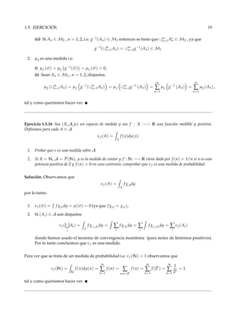 1.5. EJERCICIOS. 19
iii) Si An ∈ M2 , n = 1, 2,.i.e. g−1(An) ∈ M1 entonces se tiene que ∪∞
n=1Ac
n ∈ M2 , ya que
g−1
(∪∞
n=1An) = ∪∞
n=1g−1
(An) ∈ M1
2. µ2 es una medida i.e.
i) µ2 (∅) = µ1 g−1(∅) = µ1 (∅) = 0,
ii) Sean An ∈ M2 , n = 1, 2,.disjuntos.
µ2 (∪∞
n=1An) = µ1 g−1
(∪∞
n=1An) = µ1 ∪∞
n=1g−1
(An) =
∞
∑
n=1
µ1 g−1
(An) =
∞
∑
n=1
µ2 (An) ,
tal y como queríamos hacer ver.
Ejercicio 1.5.16 Sea (X, A, µ) un espacio de medida y sea f : X −→ R una función medible y positiva.
Deﬁnimos para cada A ∈ A
νf (A) =
A
f (x)dµ(x)
1. Probar que ν es una medida sobre A
2. Si X = N, A = P(N), µ es la medida de contar y f : N −→ R viene dada por f (n) = 1/n si n es una
potencia positiva de 2 y f (n) = 0 en caso contrario, comprobar que νf es una medida de probabilidad.
Solución. Observamos que
νf (A) =
A
f χAdµ
por lo tanto:
1. νf (∅) = f χ∅dµ = µ(∅) = 0 (ya que f χ∅ = χ∅),
2. Si (Ai) ∈ A son disjuntos
νf (
i
Ai) =
A
f χ∪i Ai
dµ = ∑
i
f χAi
dµ = ∑
i
f χ∪i Ai
dµ = ∑
i
νf (Ai)
donde hemos usado el teorema de convergencia monótona (para series de términos positivos).
Por lo tanto concluimos que νf es una medida.
Para ver que se trata de un medida de probabilidad i.e. νf (N) = 1 observamos que
νf (N) =
N
f (x)dµ(x) =
∞
∑
n=1
f (n) = ∑
n:n=2k
f (n) =
∞
∑
k=1
f (2k
) =
∞
∑
k=1
1
2k
= 1
tal y como queríamos hacer ver.
 