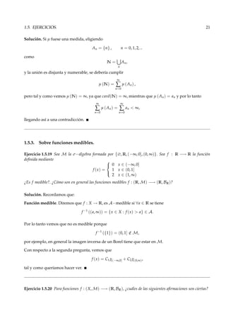 1.5. EJERCICIOS. 21
Solución. Si µ fuese una medida, eligiendo
An = {n} , n = 0, 1, 2, ..
como
N =
n
An,
y la unión es disjunta y numerable, se debería cumplir
µ (N) =
∞
∑
n=0
µ (An) ,
pero tal y como vemos µ (N) = ∞, ya que card(N) = ∞, mientras que µ (An) = an y por lo tanto
∞
∑
n=0
µ (An) =
∞
∑
n=0
an < ∞,
llegando así a una contradicción.
1.5.3. Sobre funciones medibles.
Ejercicio 1.5.19 Sea M la σ−álgebra formada por {∅, R, (−∞, 0], (0, ∞)}. Sea f : R −→ R la función
deﬁnida mediante
f (x) =



0 x ∈ (−∞, 0]
1 x ∈ (0, 1]
2 x ∈ (1, ∞)
¿Es f medible?. ¿Cómo son en general las funciones medibles f : (R, M) −→ (R, BR)?
Solución. Recordamos que:
Función medible. Diremos que f : X → R, es A−medible si ∀a ∈ R se tiene
f −1
((a, ∞)) = {x ∈ X : f (x) > a} ∈ A.
Por lo tanto vemos que no es medible porque
f −1
({1}) = (0, 1] /∈ M,
por ejemplo, en general la imagen inversa de un Borel tiene que estar en M.
Con respecto a la segunda pregunta, vemos que
f (x) = C1χ(−∞,0] + C2χ(0,∞),
tal y como queríamos hacer ver.
Ejercicio 1.5.20 Para funciones f : (X, M) −→ (R, BR), ¿cuáles de las siguientes aﬁrmaciones son ciertas?
 