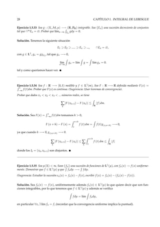 28 CAPÍTULO 1. INTEGRAL DE LEBESGUE
Ejercicio 1.5.33 Sea g : (X, M, µ) −→ (R, BR) integrable. Sea {En} una sucesión decreciente de conjuntos
tal que ∩∞En = ∅. Probar que l´ımn→∞ En
gdµ = 0.
Solución. Tenemos la siguiente situación
E1 ⊃ E2 ⊃ ..... ⊃ En ⊃ ..., ∩En = ∅,
con g ∈ L1, gn = gχEn
, tal que gn −→ 0,
l´ım
n→∞
gn = l´ım g = l´ım gn = 0.
tal y como queríamos hacer ver.
Ejercicio 1.5.34 Sea f : R −→ [0, 1) medible y f ∈ L1(m). Sea F : R −→ R deﬁnida mediante F(x) =
x
−∞
f (t)dm. Probar que F(x) es continua. (Sugerencia: Usar teoremas de convergencia).
Probar que dados x1 < x2 < x3 < ... números reales, se tiene
∑
k
|F (xk+1) − F (xk)| ≤
R
|f | dm.
Solución. Sea F(x) =
x
−∞
f (t)dm tomamos h > 0,
F (x + h) − F (x) =
x+h
x
f (t) dm = f (t)χ(x,x+h) −→ 0,
ya que cuando h −→ 0, χ(x,x+h) −→ 0.
∑
k
|F (xk+1) − F (xk)| ≤ ∑
k
x+h
x
f (t) dm ≤
R
|f |
donde los Ik = (xk, xk+1) son disjuntos.
Ejercicio 1.5.35 Sea µ(X) < ∞. Sean {fn} una sucesión de funciones de L1(µ), con fn(x) → f (x) uniforme-
mente. Demostrar que f ∈ L1(µ) y que fndµ −→ f dµ.
(Sugerencia: Estudiar la sucesión εn(x) = fn(x) − f (x), escribir f (x) = fn(x) − (fn(x) − f (x)).
Solución. Sea fn(x) → f (x), unifórmemente además fn(x) ∈ L1(µ) lo que quiere decir que son fun-
ciones integrables, por lo que tenemos que f ∈ L1(µ) y además se veriﬁca
f dµ = l´ım fndµ,
en particular ∀x, ∃ l´ım fn = f, (recordar que la convergencia uniforme implica la puntual).
 