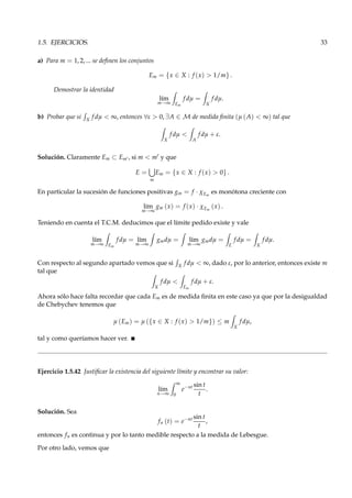 1.5. EJERCICIOS. 33
a) Para m = 1, 2, ... se deﬁnen los conjuntos
Em = {x ∈ X : f (x) > 1/m} .
Demostrar la identidad
l´ım
m→∞ Em
f dµ =
X
f dµ.
b) Probar que si X
f dµ < ∞, entonces ∀ε > 0, ∃A ∈ M de medida ﬁnita (µ (A) < ∞) tal que
X
f dµ <
A
f dµ + ε.
Solución. Claramente Em ⊂ Em′ , si m < m′ y que
E =
m
Em = {x ∈ X : f (x) > 0} .
En particular la sucesión de funciones positivas gm = f · χEm
es monótona creciente con
l´ım
m→∞
gm (x) = f (x) · χEm
(x) .
Teniendo en cuenta el T.C.M. deducimos que el límite pedido existe y vale
l´ım
m→∞ Em
f dµ = l´ım
m→∞
gmdµ = l´ım
m→∞
gmdµ =
E
f dµ =
X
f dµ.
Con respecto al segundo apartado vemos que si X
f dµ < ∞, dado ε, por lo anterior, entonces existe m
tal que
X
f dµ <
Em
f dµ + ε.
Ahora sólo hace falta recordar que cada Em es de medida ﬁnita en este caso ya que por la desigualdad
de Chebychev tenemos que
µ (Em) = µ ({x ∈ X : f (x) > 1/m}) ≤ m
X
f dµ,
tal y como queríamos hacer ver.
Ejercicio 1.5.42 Justiﬁcar la existencia del siguiente límite y encontrar su valor:
l´ım
n→∞
∞
0
e−nt sin t
t
.
Solución. Sea
fn (t) = e−nt sin t
t
,
entonces fn es continua y por lo tanto medible respecto a la medida de Lebesgue.
Por otro lado, vemos que
 