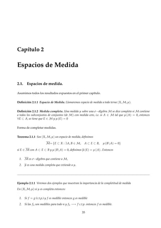 Capítulo 2
Espacios de Medida
2.1. Espacios de medida.
Asumimos todos los resultados expuestos en el primer capítulo.
Deﬁnición 2.1.1 Espacio de Medida. Llamaremos espacio de medida a toda terna (X, M, µ).
Deﬁnición 2.1.2 Medida completa. Una medida µ sobre una σ−álgebra M se dice completa si M contiene
a todos los subconjuntos de conjuntos (de M) con medida cero, i.e. si A ∈ M tal que µ (A) = 0, entonces
∀E ⊂ A, se tiene que E ∈ M y µ (E) = 0
Forma de completar medidas.
Teorema 2.1.1 Sea (X, M, µ) un espacio de medida, deﬁnimos
M= {E ⊂ X : ∃A, B ∈ M, A ⊂ E ⊂ B, µ (BA) = 0}
si E ∈ M con A ⊂ E ⊂ B y µ (BA) = 0, deﬁnimos µ (E) = µ (A) . Entonces
1. M es σ−álgebra que contiene a M,
2. µ es una medida completa que extiende a µ.
Ejemplo 2.1.1 Veremos dos ejemplos que muestran la importancia de la completitud de medida
En (X, M, µ) si µ es completa entonces:
1. Si f = g (c.t.p.) y f es medible entonces g es medible
2. Si las fn son medibles para todo n y fn −→ f c.t.p. entonces f es medible.
35
 