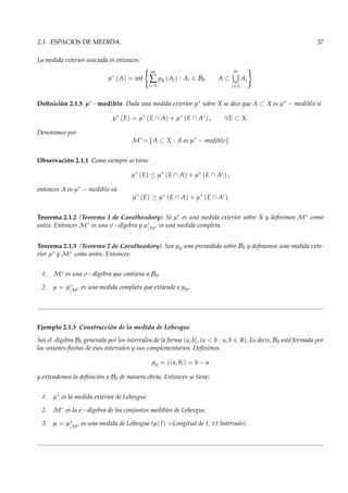 2.1. ESPACIOS DE MEDIDA. 37
La medida exterior asociada es entonces:
µ∗
(A) = inf
∞
∑
i=1
µ0 (Ai) : Ai ∈ B0 A ⊂
∞
i=1
Ai
Deﬁnición 2.1.5 µ∗−medible. Dada una medida exterior µ∗ sobre X se dice que A ⊂ X es µ∗ − medible si
µ∗
(E) = µ∗
(E ∩ A) + µ∗
(E ∩ Ac
) , ∀E ⊂ X.
Denotamos por
M∗
= {A ⊂ X : A es µ∗
− medible}
Observación 2.1.1 Como siempre se tiene
µ∗
(E) ≤ µ∗
(E ∩ A) + µ∗
(E ∩ Ac
) ,
entonces A es µ∗ − medible sii
µ∗
(E) ≥ µ∗
(E ∩ A) + µ∗
(E ∩ Ac
)
Teorema 2.1.2 (Teorema 1 de Caratheodory). Si µ∗ es una medida exterior sobre X y deﬁnimos M∗ como
antes. Entonces M∗ es una σ−álgebra y µ∗
|M∗ es una medida completa.
Teorema 2.1.3 (Teorema 2 de Caratheodory). Sea µ0 una premedida sobre B0 y deﬁnamos una medida exte-
rior µ∗ y M∗ como antes. Entonces:
1. M∗ es una σ−álgebra que contiene a B0.
2. µ = µ∗
|M∗ es una medida completa que extiende a µ0.
Ejemplo 2.1.3 Construcción de la medida de Lebesgue.
Sea el álgebra B0 generada por los intervalos de la forma (a, b], (a < b : a, b ∈ R). Es decir, B0 está formada por
las uniones ﬁnitas de esos intervalos y sus complementarios. Deﬁnimos
µ0 = ((a, b]) = b − a
y extendemos la deﬁnición a B0 de manera obvia. Entonces se tiene:
1. µ∗ es la medida exterior de Lebesgue
2. M∗ es la σ−álgebra de los conjuntos medibles de Lebesgue.
3. µ = µ∗
|M∗ es una medida de Lebesgue (µ(I) =Longitud de I, ∀I Intervalo).
 