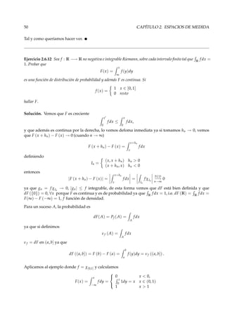 50 CAPÍTULO 2. ESPACIOS DE MEDIDA
Tal y como queríamos hacer ver.
Ejercicio 2.6.12 Sea f : R −→ R no negativa e integrable Riemann, sobre cada intervalo ﬁnito tal que R
f dx =
1. Probar que
F(x) =
x
∞
f (y)dy
es una función de distribución de probabilidad y además F es continua. Si
f (x) =
1 x ∈ [0, 1]
0 resto
hallar F.
Solución. Vemos que F es creciente
x′
0
f dx ≤
x
0
f dx,
y que además es continua por la derecha, lo vemos defoma inmediata ya si tomamos hn → 0, vemos
que F (x + hn) − F (x) → 0 (cuando n → ∞)
F (x + hn) − F (x) =
x+hn
x
f dx
deﬁniendo
In =
(x, x + hn) hn > 0
(x + hn, x) hn < 0
entonces
|F (x + hn) − F (x)| =
x+hn
x
f dx =
In
f χIn
TCD
−→
n→∞
0
ya que gn = f χIn
→ 0, |gn| ≤ f integrable, de esta forma vemos que dF está bien deﬁnida y que
dF ({0}) = 0, ∀x porque F es continua y es de probabilidad ya que R
f dx = 1, i.e. dF (R) = R
f dx =
F(∞) − F (−∞) = 1, f función de densidad.
Para un suceso A, la probabilidad es
dF(A) = Pf (A) =
A
f dx
ya que si deﬁnimos
νf (A) =
A
f dx
νf = dF en (a, b] ya que
dF ((a, b]) = F (b) − F (a) =
b
a
f (y)dy = νf ((a, b]) .
Aplicamos al ejemplo donde f = χ[0,1] y calculamos
F(x) =
x
−∞
f dy =



0 x < 0,
x
0
1dy = x x ∈ (0, 1)
1 x > 1
 