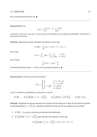 2.6. EJERCICIOS. 51
tal y como queríamos hacer ver.
Ejercicio 2.6.13 Sea
f (x) =
kx (1 − x) x ∈ [0, 1]
0 resto
determinar el vaor de k para que f sea la función de densidad de una medida de probabilidad. Determinar la
función de distribución.
Solución. Siguiendo los pasos del ejercicio anterior vemos que
dF (R) =
R
f dx = F(∞) − F (−∞) = 1
por lo que
F(x) =
x
−∞
f dy =
0 x < 0
x
0
f dy x ∈ [0, 1]
por lo tanto
1
0
kx (1 − x) dx =
k
6
de donde deducimos que k = 6, tal y como queríamos hacerver.
Ejercicio 2.6.14 Dada la función de distribución
F(x) =



0 x ∈ (−∞, −1)
1
3 x ∈ [−1,
√
2)
1
2 + x−
√
2
10 x ∈ [
√
2, 5)
1 x ∈ [5, ∞)
Sea dF la medida de probabilidad correspondiente. Calcular
dF (R) , dF (RQ) ∩ −2, −
√
2 , dF (RQ) ∩
√
2, 5 , dF (Q ∩ [1, 6]) .
Solución. Siquiendo los pasos expuestos en el primero de los ejercicos se trata de encontrar los puntos
de discontinuidad −1,
√
2, 5 y calcular la medida de cada uno de los conjuntos, por lo tanto:
1. dF (R) = 1, ya que se trata de una función de distribución,
2. dF (RQ) ∩ −2, −
√
2 para calcular este conjunto vemos que
dF (RQ) ∩ −2, −
√
2 ≤ dF ((−∞, −1)) = 0
 