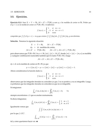 3.5. EJERCICIOS. 61
3.5. Ejercicios.
Ejercicio 3.5.1 Sean X = Y = N, M = N = P(N) y sean µ, ν las medidas de contar en N. Probar que
d (µ × ν) es la medida de contar en P(N×N). Si deﬁnimos
f (m, n) =



1 si m = n
−1 si m = n + 1
0 resto
comprobar que |f | d (µ × ν) = ∞ y que existen f dµ dν, f dν dµ, y son distintas.
Solución. Tenemos la siguiente situación:
X = Y = N, M = N = P(N)
dµ = dν medidas de contar,
M ⊗ N = P(N×N) M × N ⊆ M ⊗ N ⊆ P(N×N)
pero observamos que P(N×N) ∀m, n ∈ N, {m} , {n} ∈ M, N , donde {m} × {n} = {m, n} es medible
y cualquier combinación numerable también (por lo tanto P(N×N)) luego
M × N = M ⊗ N = P(N×N).
dµ ⊗ dν es la medida de contar en N×N ya que
µ × ν ({m, n}) = µ × ν ({m} × {n}) = µ ({m}) × ν ({n}) = 1.
Ahora consideramos la función dada i.e.
f (m, n) =



1 si m = n
−1 si m = n + 1
0 resto
observamos que las integrales iteradas no coinciden ya que f no es positiva y no es integrable. Luego,
si probamos que las integrales iteradas no coinciden es que no es integrable.
Si integramos
N
f (m, n) dµ (m) =
∞
∑
m=1
f (m, n) = 0, ∀n
siempre encontramos ±1 que se anulan mutuamente.
Si ahora integramos
N
f (m, n) dν (n) =
∞
∑
n=1
f (m, n) =
1 m = 1
0 m = 0
.
Igualmente vemos que
f (m, n) dν (n) dµ (m) = 1
por lo que f /∈ L1.
N×N
|f | d (µ × ν) =
∞
∑
m,n=1
|f (m, n)| = ∞
tal y como queríamos hacer ver.
 