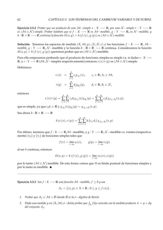 62 CAPÍTULO 3. LOS TEOREMAS DEL CAMBIO DE VARIABLE Y DE FUBINI.
Ejercicio 3.5.2 Probar que un producto de una M−simple s : X −→ R, por una N −simple r : Y −→ R
es (M ⊗ N )-simple. Probar también que si f : X −→ R es M−medible, g : Y −→ R, es N −medible, y
h : R × R −→ R continua la función H(x, y) = h (f (x) , g (y)) es (M ⊗ N )-medible.
Solución. Tenemos los espacios de medida (X, M, µ) , (Y, N , ν) y las funciones f : X −→ R, M −
medible, g : Y −→ R, N −medible y la función h : R × R −→ R continua. Consideramos la función
H(x, y) = h (f (x) , g (y)) queremos probar que es (M ⊗ N )-medible.
Para ello empezamos probando que el producto de funciones simples es simple i.e. si dadas s : X −→
R, y r : Y −→ R (M, N −simples respectivamente) entonces s (x) r (y) es (M ⊗ N )-simple.
Deﬁnimos:
s (x) =
n
∑
j=1
cjχAj
(x), cj ∈ R, Aj ∈ M,
r(y) =
m
∑
j=1
djχBj
(y), dj ∈ R, Bj ∈ N ,
entonces
s (x) r (y) =
n
∑
j=1
m
∑
i=1
cjdiχAj
(x)χBi
(y) =
n
∑
j=1
m
∑
i=1
cjdiχAj×Bi
(x, y),
que es simple, ya que cjdi ∈ R y χAj
(x)χBi
(y) = χAj×Bi
(x, y)
Sea ahora h : R × R −→ R
h (s (x) , r (y)) =
n
∑
j=1
m
∑
i=1
h cj, di χAj×Bi
(x, y)
Por último. teenmos que f : X −→ R,M−medible, y g : Y −→ R, N −medible i.e. existen (respectiva-
mente) {sl} y {rl} de funciones simples tales que
f (x) = l´ım
l→∞
sl(x), g(y) = l´ım
l→∞
rl(y)
al ser h continua, entonces
H(x, y) = h (f (x) , g (y)) = l´ım
l→∞
(sl(x), rl(y))
por lo tanto (M ⊗ N )-medible. De esta forma vemos que H es límite puntual de funciones simples y
por lo tanto es medible.
Ejercicio 3.5.3 Sea f : X −→ R una función M−medible, f ≥ 0 y sea
Af = {(x, y) ∈ X × R : 0 ≤ y ≤ f (x)} .
1. Probar que Af ∈ M × B (donde B es la σ−álgebra de Borel).
2. Dada una medida µ en (X, M) σ−ﬁnita probar que X
f dµ coincide con la medida producto π = µ × dy
del conjunto Af .
 