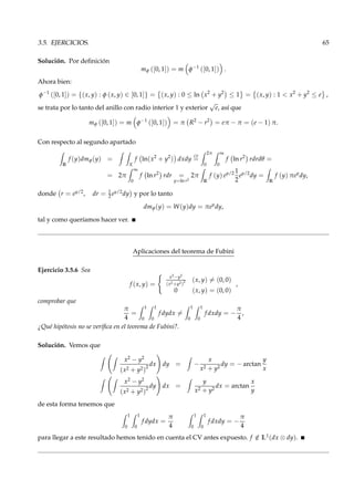 3.5. EJERCICIOS. 65
Solución. Por deﬁnición
mφ ([0, 1]) = m φ−1
([0, 1]) .
Ahora bien:
φ−1
([0, 1]) = {(x, y) : φ (x, y) ∈ [0, 1]} = (x, y) : 0 ≤ ln x2
+ y2
≤ 1 = (x, y) : 1 < x2
+ y2
≤ e ,
se trata por lo tanto del anillo con radio interior 1 y exterior
√
e, así que
mφ ([0, 1]) = m φ−1
([0, 1]) = π R2
− r2
= eπ − π = (e − 1) π.
Con respecto al segundo apartado
R
f (y)dmφ(y) =
X
f ln(x2
+ y2
) dxdy
cv
=
2π
0
∞
0
f ln r2
rdrdθ =
= 2π
∞
0
f ln r2
rdr =
y=ln r2
2π
R
f (y) ey/2 1
2
ey/2
dy =
R
f (y) πey
dy,
donde r = ey/2, dr = 1
2 ey/2dy y por lo tanto
dmφ(y) = W(y)dy = πey
dy,
tal y como queríamos hacer ver.
Aplicaciones del teorema de Fubini
Ejercicio 3.5.6 Sea
f (x, y) =
x2−y2
(x2+y2)
2 (x, y) = (0, 0)
0 (x, y) = (0, 0)
,
comprobar que
π
4
=
1
0
1
0
f dydx =
1
0
1
0
f dxdy = −
π
4
,
¿Qué hipótesis no se veriﬁca en el teorema de Fubini?.
Solución. Vemos que
x2 − y2
(x2 + y2)2
dx dy = −
x
x2 + y2
dy = − arctan
y
x
x2 − y2
(x2 + y2)2
dy dx =
y
x2 + y2
dx = arctan
x
y
de esta forma tenemos que
1
0
1
0
f dydx =
π
4
1
0
1
0
f dxdy = −
π
4
para llegar a este resultado hemos tenido en cuenta el CV antes expuesto. f /∈ L1(dx ⊗ dy).
 